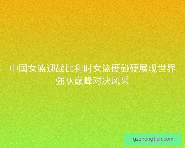 中国女篮迎战比利时女篮硬碰硬展现世界强队巅峰对决风采