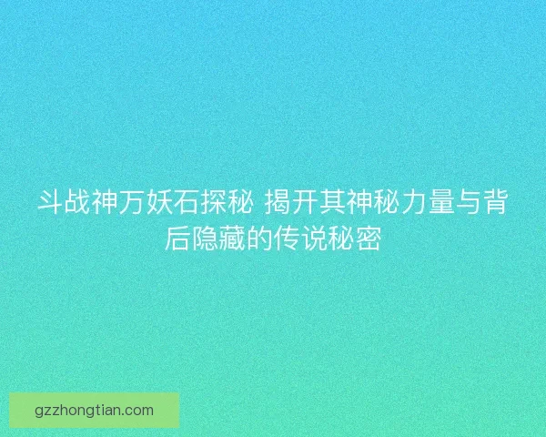 斗战神万妖石探秘 揭开其神秘力量与背后隐藏的传说秘密