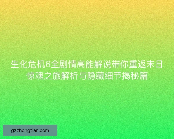 生化危机6全剧情高能解说带你重返末日惊魂之旅解析与隐藏细节揭秘篇