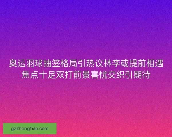 奥运羽球抽签格局引热议林李或提前相遇焦点十足双打前景喜忧交织引期待