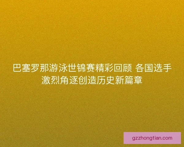 巴塞罗那游泳世锦赛精彩回顾 各国选手激烈角逐创造历史新篇章