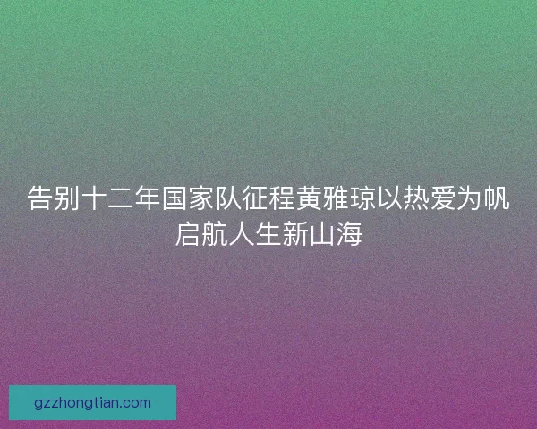 告别十二年国家队征程黄雅琼以热爱为帆启航人生新山海