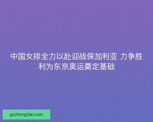 中国女排全力以赴迎战保加利亚 力争胜利为东京奥运奠定基础