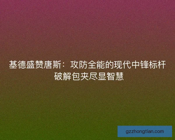 基德盛赞唐斯：攻防全能的现代中锋标杆 破解包夹尽显智慧