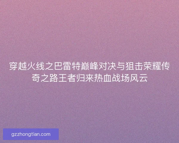穿越火线之巴雷特巅峰对决与狙击荣耀传奇之路王者归来热血战场风云