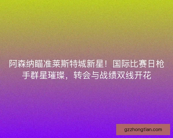 阿森纳瞄准莱斯特城新星！国际比赛日枪手群星璀璨，转会与战绩双线开花