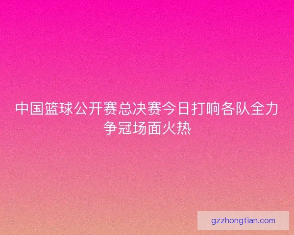 中国篮球公开赛总决赛今日打响各队全力争冠场面火热