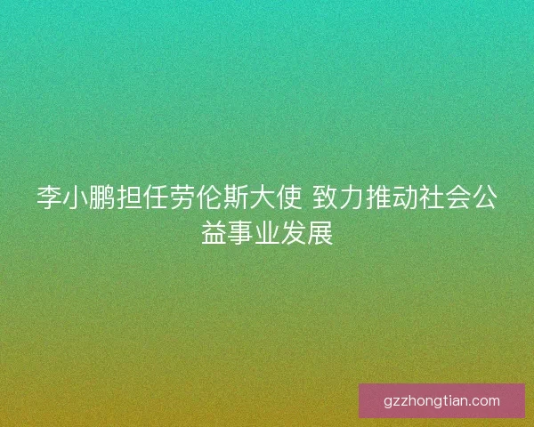 李小鹏担任劳伦斯大使 致力推动社会公益事业发展