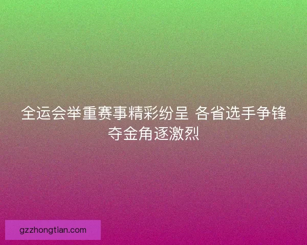 全运会举重赛事精彩纷呈 各省选手争锋夺金角逐激烈