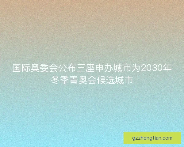 国际奥委会公布三座申办城市为2030年冬季青奥会候选城市