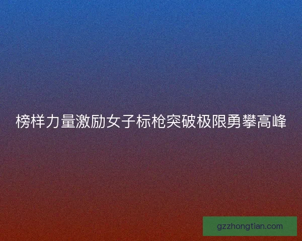 榜样力量激励女子标枪突破极限勇攀高峰